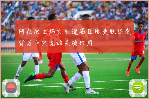 阿森纳主场失利遭遇困境曼联逆袭背后卡里克的关键作用