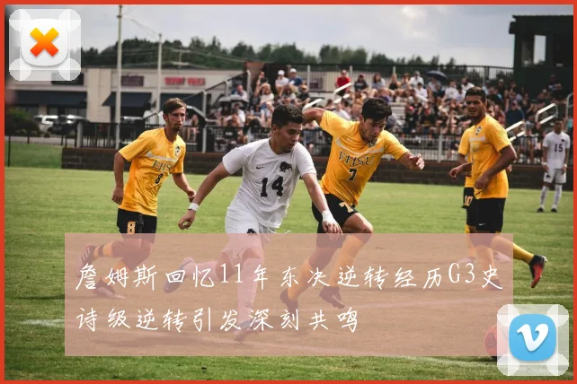 詹姆斯回忆11年东决逆转经历G3史诗级逆转引发深刻共鸣