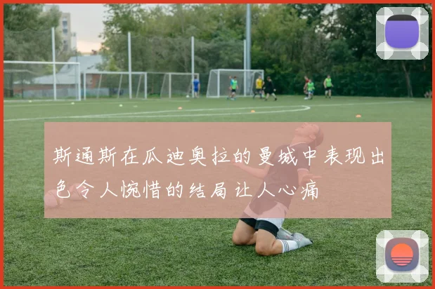 斯通斯在瓜迪奥拉的曼城中表现出色令人惋惜的结局让人心痛