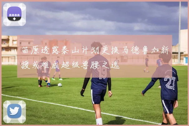 苗原透露泰山计划更换马德鲁加新援或难成超级兽腰之选