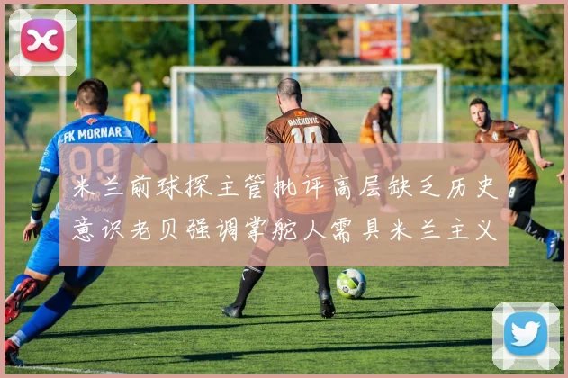 米兰前球探主管批评高层缺乏历史意识老贝强调掌舵人需具米兰主义精神