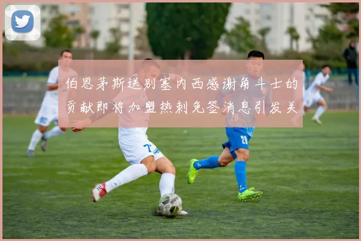 伯恩茅斯送别塞内西感谢角斗士的贡献即将加盟热刺免签消息引发关注