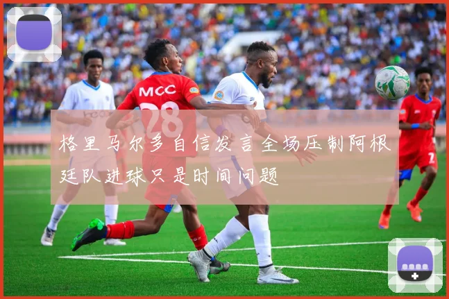 格里马尔多自信发言全场压制阿根廷队进球只是时间问题