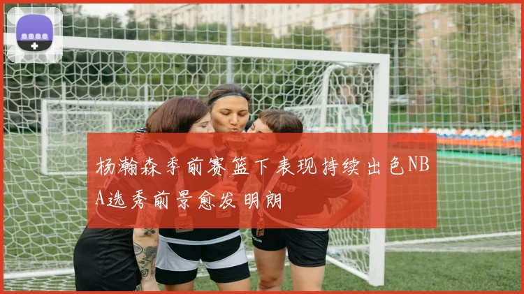 杨瀚森季前赛篮下表现持续出色NBA选秀前景愈发明朗