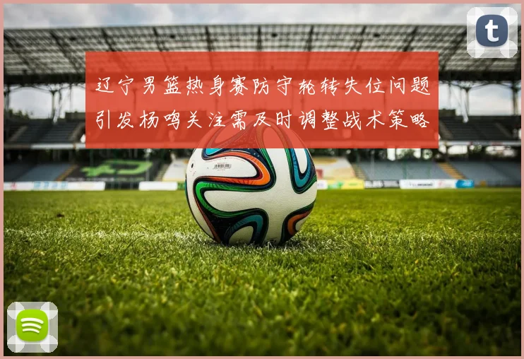 辽宁男篮热身赛防守轮转失位问题引发杨鸣关注需及时调整战术策略